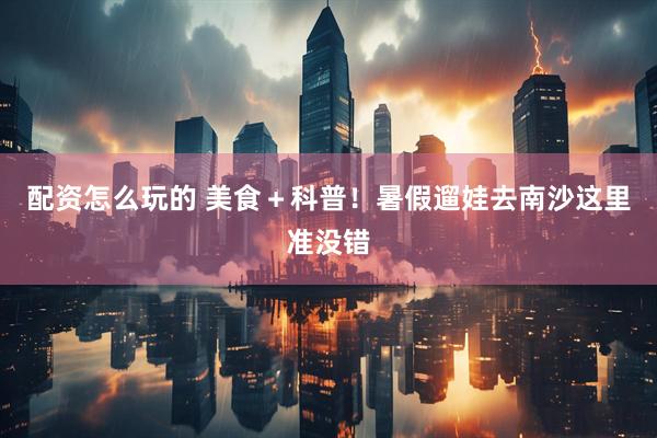 配资怎么玩的 美食＋科普！暑假遛娃去南沙这里准没错