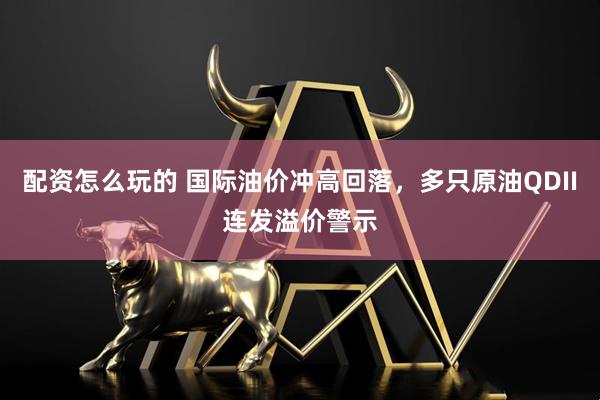 配资怎么玩的 国际油价冲高回落，多只原油QDII连发溢价警示