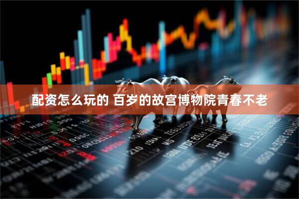 配资怎么玩的 百岁的故宫博物院青春不老