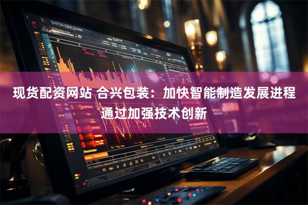 现货配资网站 合兴包装：加快智能制造发展进程通过加强技术创新