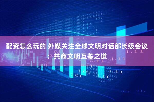 配资怎么玩的 外媒关注全球文明对话部长级会议：共商文明互鉴之道