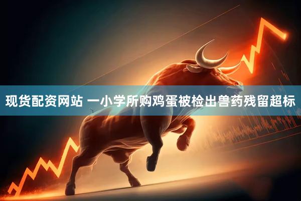 现货配资网站 一小学所购鸡蛋被检出兽药残留超标