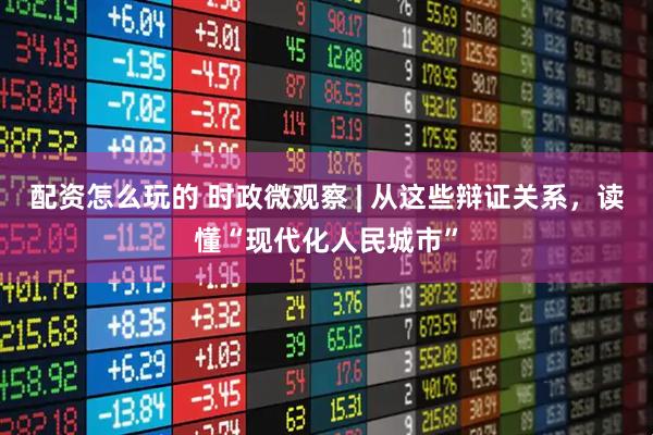 配资怎么玩的 时政微观察 | 从这些辩证关系，读懂“现代化人民城市”