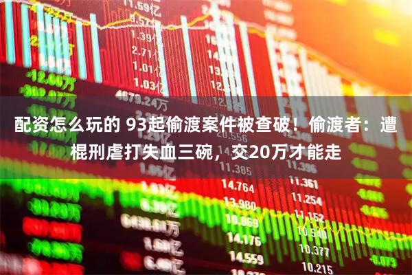 配资怎么玩的 93起偷渡案件被查破！偷渡者：遭棍刑虐打失血三碗，交20万才能走