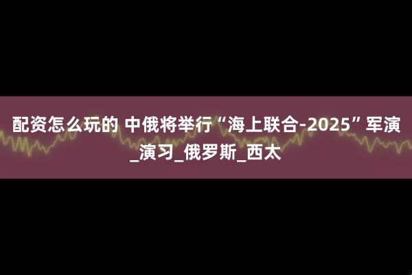 配资怎么玩的 中俄将举行“海上联合-2025”军演_演习_俄罗斯_西太