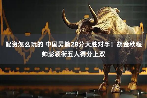 配资怎么玩的 中国男篮28分大胜对手！胡金秋程帅澎领衔五人得分上双