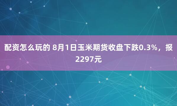 配资怎么玩的 8月1日玉米期货收盘下跌0.3%，报2297元
