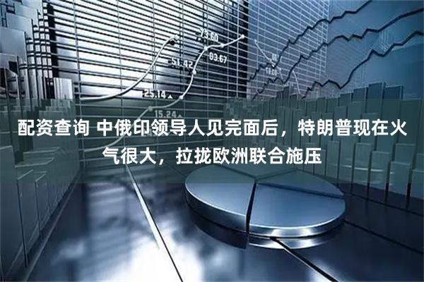 配资查询 中俄印领导人见完面后，特朗普现在火气很大，拉拢欧洲联合施压