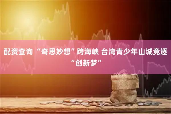 配资查询 “奇思妙想”跨海峡 台湾青少年山城竞逐“创新梦”