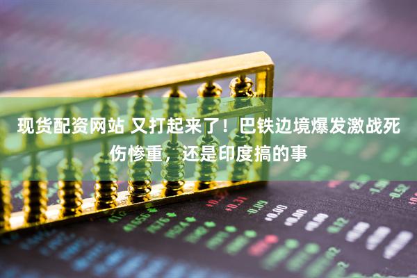 现货配资网站 又打起来了！巴铁边境爆发激战死伤惨重，还是印度搞的事