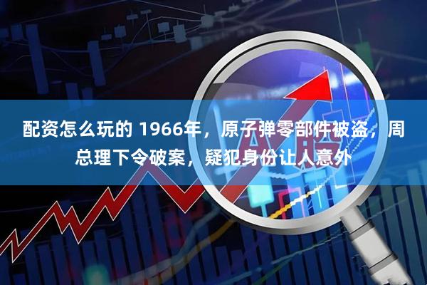 配资怎么玩的 1966年，原子弹零部件被盗，周总理下令破案，疑犯身份让人意外