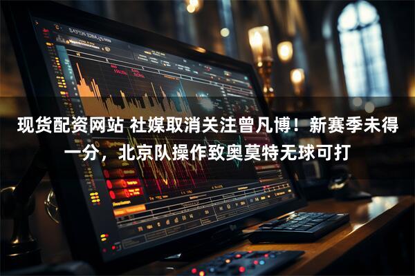 现货配资网站 社媒取消关注曾凡博！新赛季未得一分，北京队操作致奥莫特无球可打