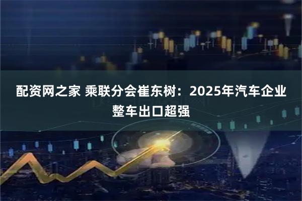 配资网之家 乘联分会崔东树：2025年汽车企业整车出口超强