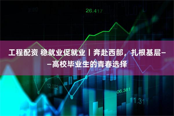 工程配资 稳就业促就业丨奔赴西部，扎根基层——高校毕业生的青春选择